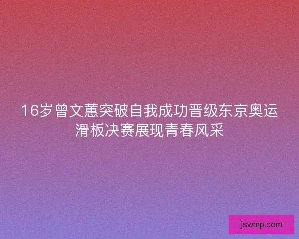 16岁曾文蕙突破自我成功晋级东京奥运滑板决赛展现青春风采