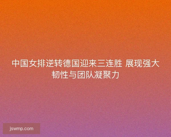 中国女排逆转德国迎来三连胜 展现强大韧性与团队凝聚力
