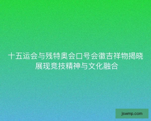 十五运会与残特奥会口号会徽吉祥物揭晓 展现竞技精神与文化融合