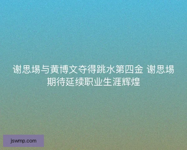 谢思埸与黄博文夺得跳水第四金 谢思埸期待延续职业生涯辉煌