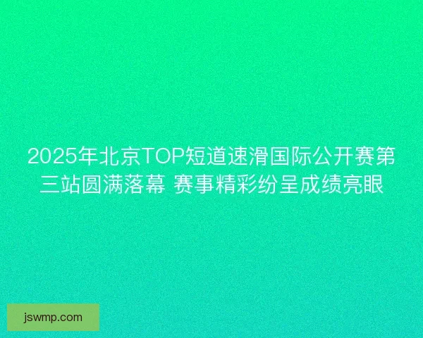 2025年北京TOP短道速滑国际公开赛第三站圆满落幕 赛事精彩纷呈成绩亮眼
