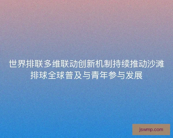 世界排联多维联动创新机制持续推动沙滩排球全球普及与青年参与发展