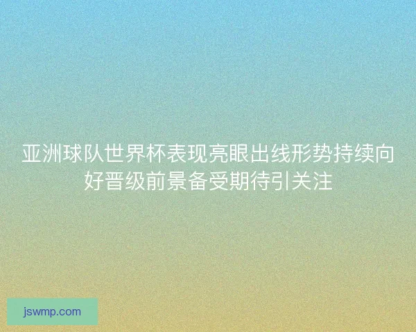 亚洲球队世界杯表现亮眼出线形势持续向好晋级前景备受期待引关注