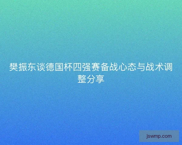 樊振东谈德国杯四强赛备战心态与战术调整分享