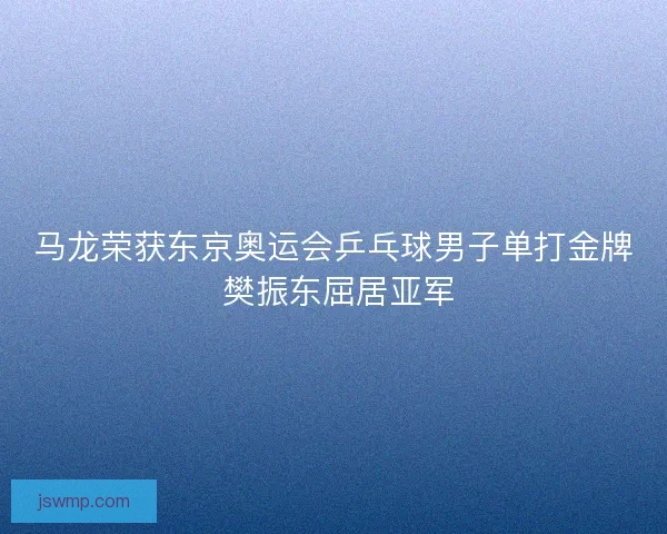 马龙荣获东京奥运会乒乓球男子单打金牌 樊振东屈居亚军